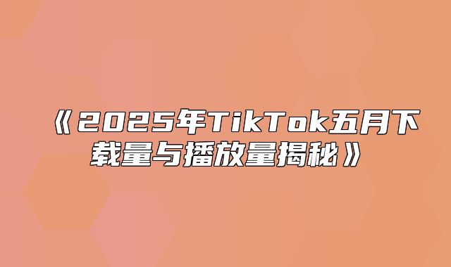 2025年TikTok五月下载量与播放量揭秘