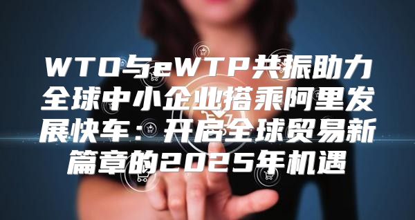 WTO与eWTP共振助力全球中小企业搭乘阿里发展快车：开启全球贸易新篇章的2025年机遇