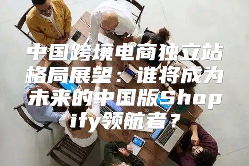 中国跨境电商独立站格局展望：谁将成为未来的中国版Shopify领航者？