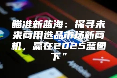 瞄准新蓝海：探寻未来商用选品市场新商机，赢在2025蓝图下”