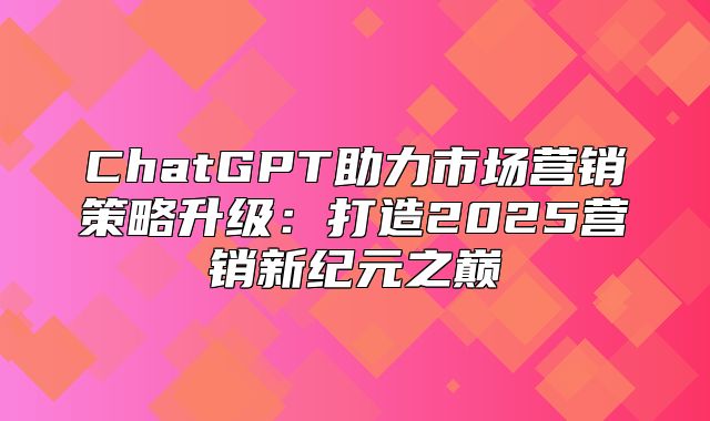 ChatGPT助力市场营销策略升级：打造2025营销新纪元之巅