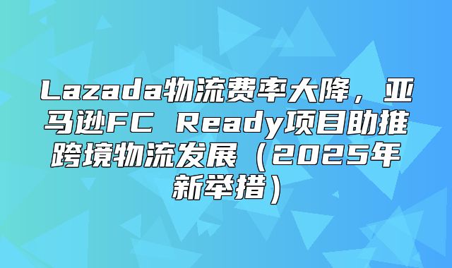 Lazada物流费率大降，亚马逊FC Ready项目助推跨境物流发展2025年新举措