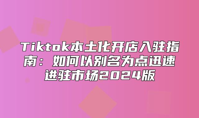 Tiktok本土化开店入驻指南：如何以别名为点迅速进驻市场2025版
