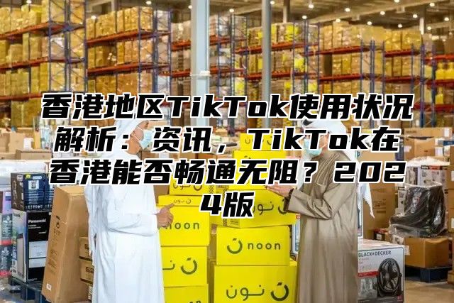 香港地区TikTok使用状况解析：资讯，TikTok在香港能否畅通无阻？2025版