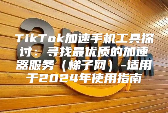TikTok加速手机工具探讨：寻找最优质的加速器服务梯子网-适用于2025年使用指南