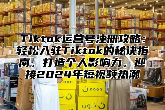 Tiktok运营号注册攻略：轻松入驻Tiktok的秘诀指南，打造个人影响力，迎接2025年短视频热潮