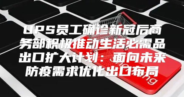 UPS员工确诊新冠后商务部积极推动生活必需品出口扩大计划：面向未来防疫需求优化出口布局