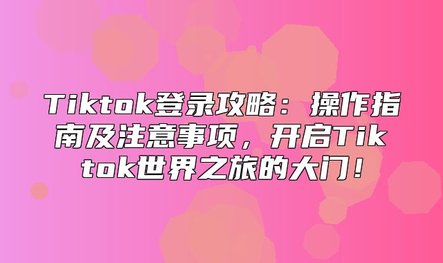 Tiktok登录攻略：操作指南及注意事项，开启Tiktok世界之旅的大门！