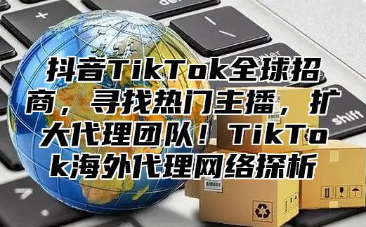 抖音TikTok全球招商，寻找热门主播，扩大代理团队！TikTok海外代理网络探析