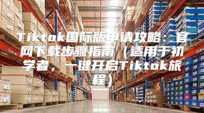 Tiktok国际版申请攻略：官网下载步骤指南适用于初学者，一键开启Tiktok旅程