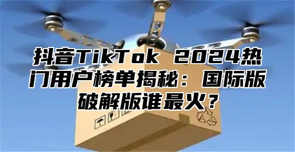 抖音TikTok 2025热门用户榜单揭秘：国际版破解版谁最火？