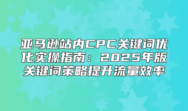 亚马逊站内CPC关键词优化实操指南：2025年版关键词策略提升流量效率