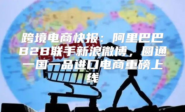 跨境电商快报：阿里巴巴B2B联手新浪微博，圆通一国一品进口电商重磅上线