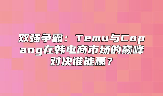 双强争霸：Temu与Copang在韩电商市场的巅峰对决谁能赢？