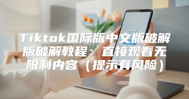 Tiktok国际版中文版破解版破解教程：直接观看无限制内容提示有风险
