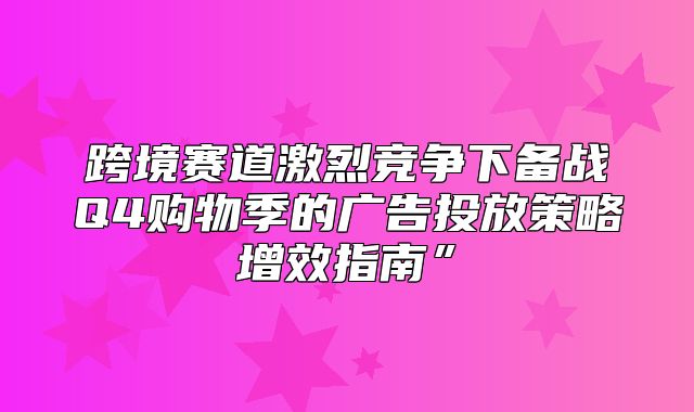 跨境赛道激烈竞争下备战Q4购物季的广告投放策略增效指南”