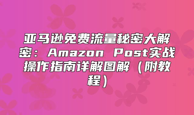 亚马逊免费流量秘密大解密：Amazon Post实战操作指南详解图解附教程