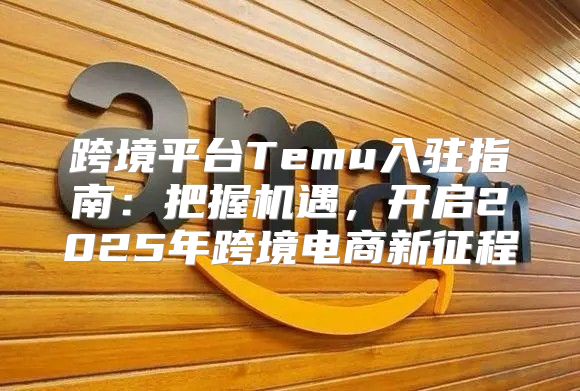 跨境平台Temu入驻指南：把握机遇，开启2025年跨境电商新征程