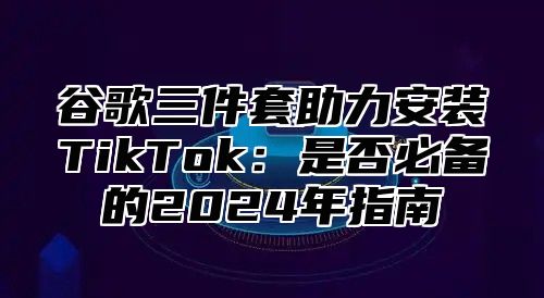 谷歌三件套助力安装TikTok：是否必备的2025年指南