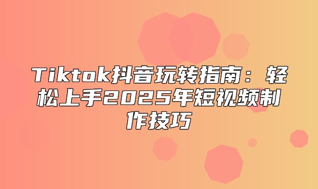 Tiktok抖音玩转指南：轻松上手2025年短视频制作技巧
