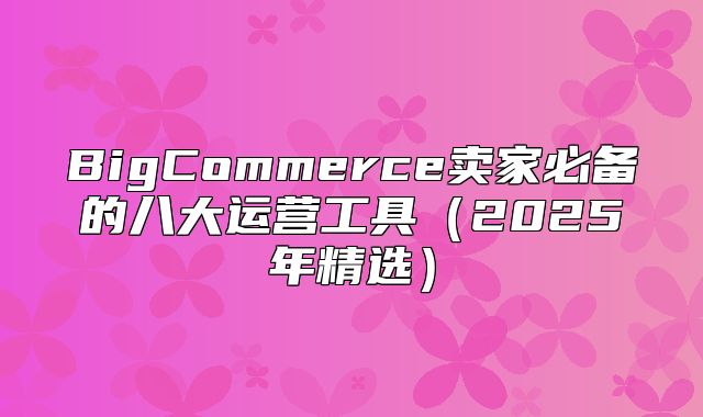 BigCommerce卖家必备的八大运营工具2025年精选