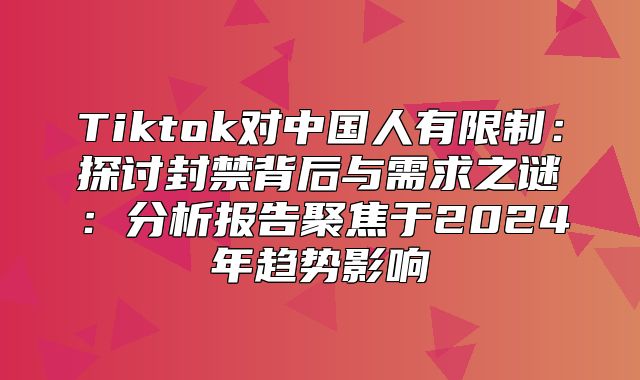 Tiktok对中国人有限制：探讨封禁背后与需求之谜：分析报告聚焦于2025年趋势影响