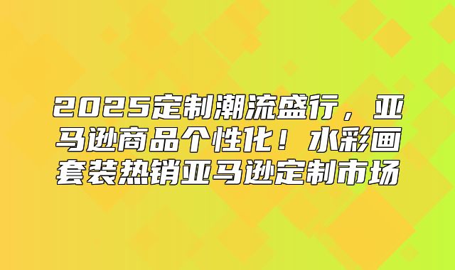 2025定制潮流盛行，亚马逊商品个性化！水彩画套装热销亚马逊定制市场
