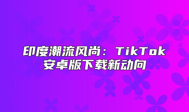 印度潮流风尚：TikTok安卓版下载新动向