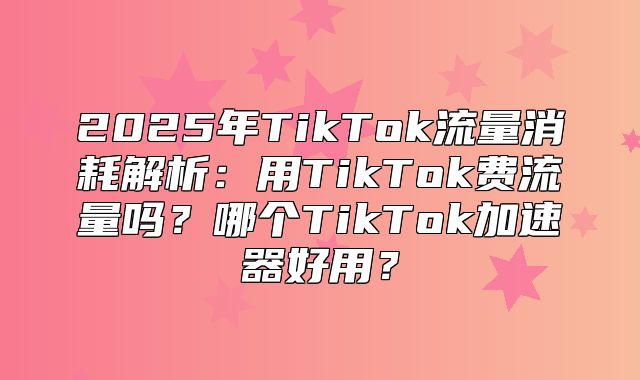 2025年TikTok流量消耗解析：用TikTok费流量吗？哪个TikTok加速器好用？