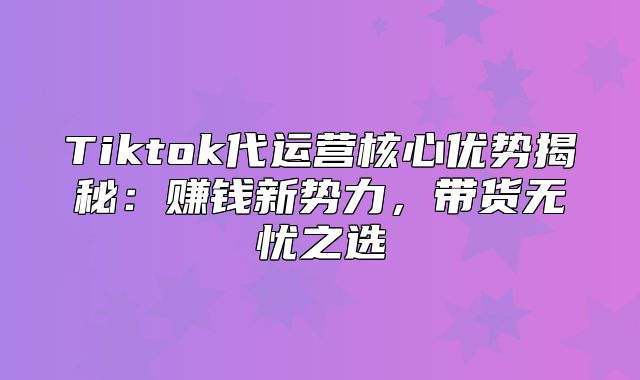 Tiktok代运营核心优势揭秘：赚钱新势力，带货无忧之选
