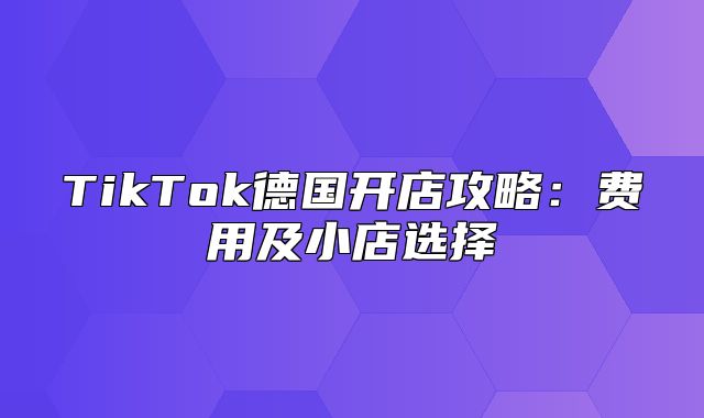 TikTok德国开店攻略：费用及小店选择