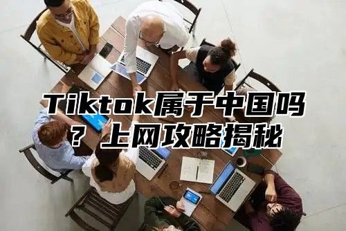 Tiktok属于中国吗？上网攻略揭秘