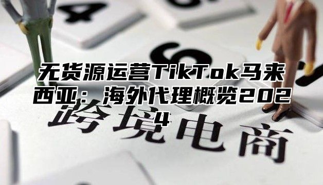无货源运营TikTok马来西亚：海外代理概览2025