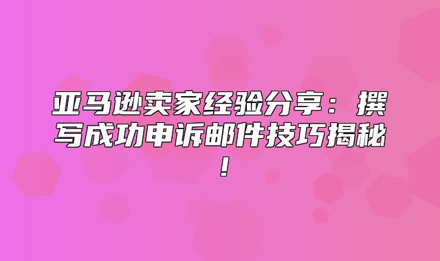 亚马逊卖家经验分享：撰写成功申诉邮件技巧揭秘！