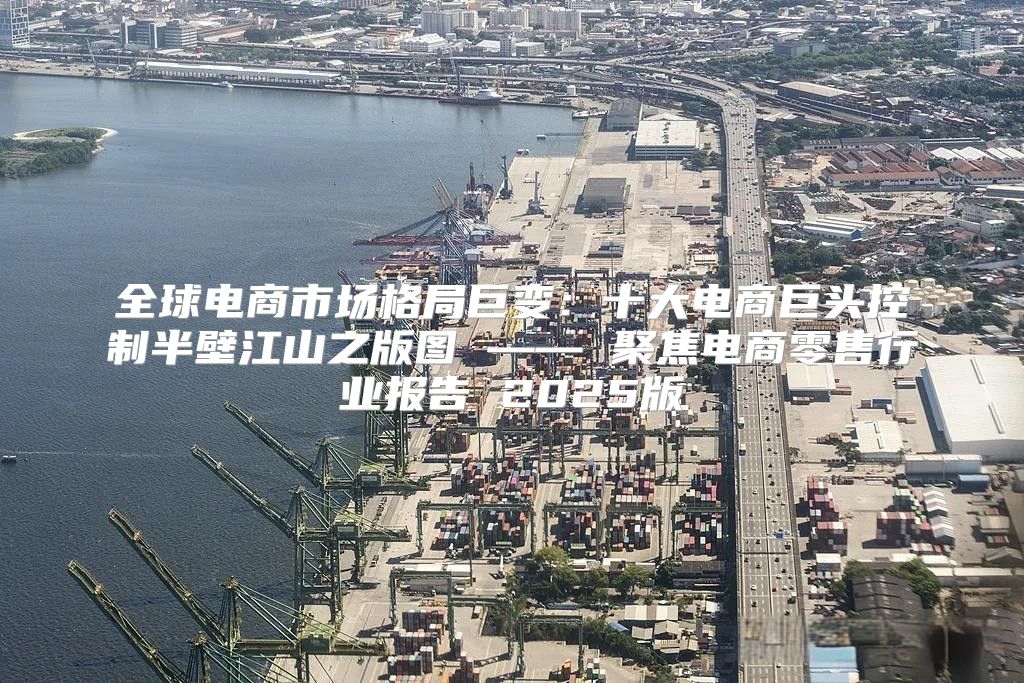全球电商市场格局巨变：十大电商巨头控制半壁江山之版图 —— 聚焦电商零售行业报告 2025版