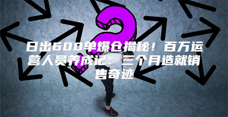 日出600单爆仓揭秘！百万运营人员养成记：三个月造就销售奇迹