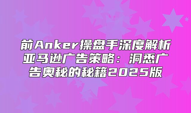 前Anker操盘手深度解析亚马逊广告策略：洞悉广告奥秘的秘籍2025版