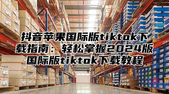 抖音苹果国际版tiktok下载指南：轻松掌握2025版国际版tiktok下载教程
