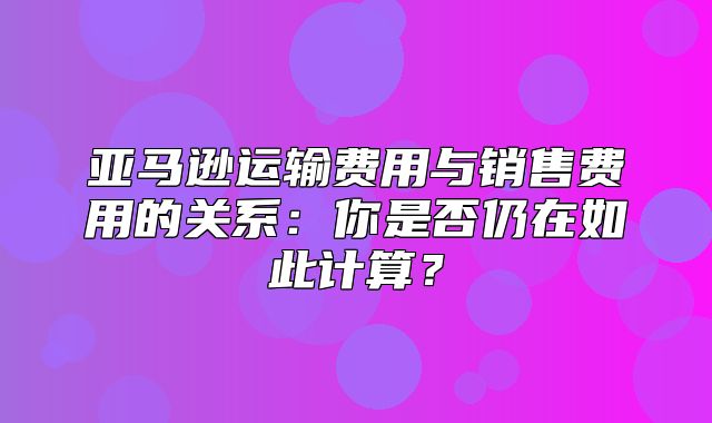 亚马逊运输费用与销售费用的关系：你是否仍在如此计算？