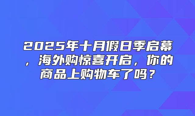 2025年十月假日季启幕，海外购惊喜开启，你的商品上购物车了吗？
