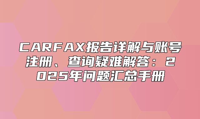 CARFAX报告详解与账号注册、查询疑难解答：2025年问题汇总手册