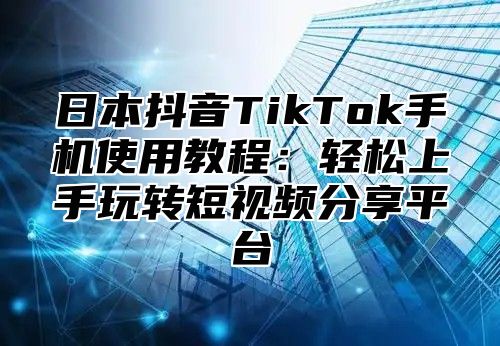 日本抖音TikTok手机使用教程：轻松上手玩转短视频分享平台
