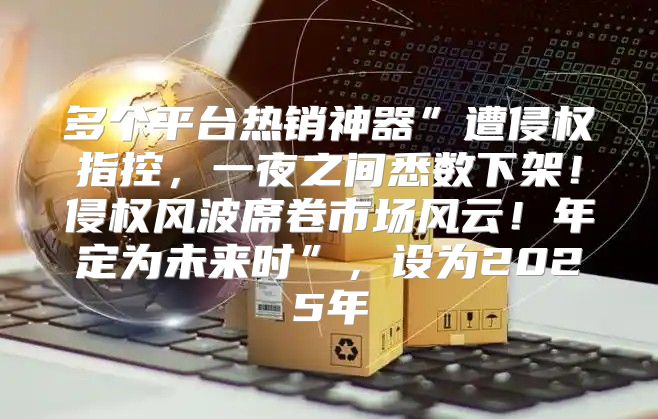 多个平台热销神器”遭侵权指控，一夜之间悉数下架！侵权风波席卷市场风云！年定为未来时”，设为2025年