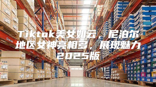 Tiktok美女如云，尼泊尔地区女神亮相多，展现魅力2025版
