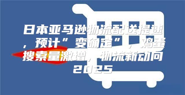 日本亚马逊物流配送提速，预计”变确定”，鸡蛋搜索量激增，物流新动向2025
