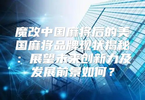 魔改中国麻将后的美国麻将品牌现状揭秘：展望未来创新力及发展前景如何？