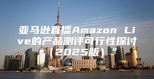 亚马逊直播Amazon Live的产品测评可行性探讨2025版”