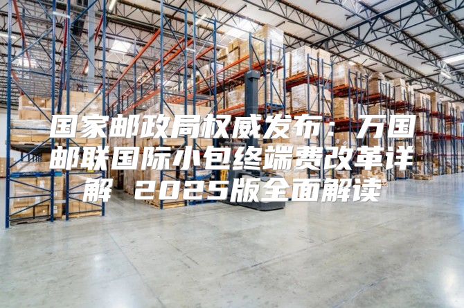 国家邮政局权威发布：万国邮联国际小包终端费改革详解 2025版全面解读