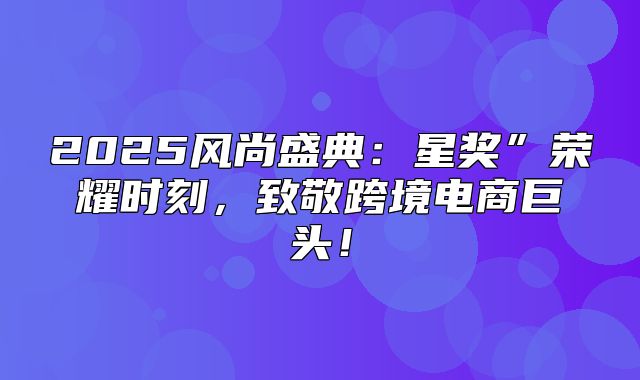 2025风尚盛典：星奖”荣耀时刻，致敬跨境电商巨头！