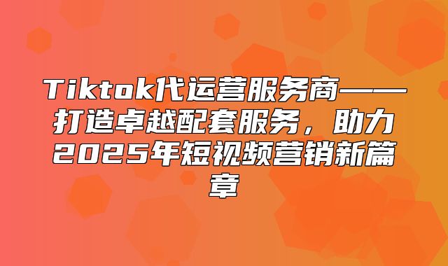Tiktok代运营服务商——打造卓越配套服务，助力2025年短视频营销新篇章